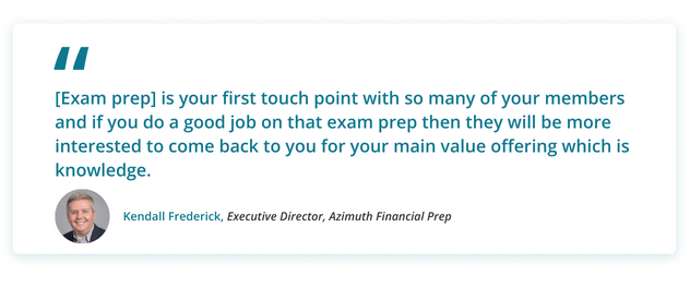 Kendall's Quote: [Exam prep] is your first touch point with so many of your members and if you do a good job on that exam prep then they will be more interested to come back to you for your main value offering which is knowledge.