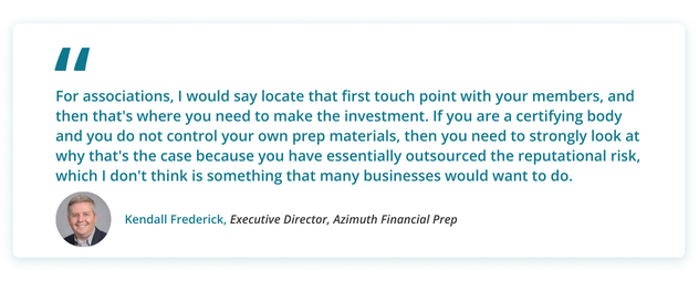 Kendall's Quote: For associations, I would say locate that first touch point with your members, and then that's where you need to make the investment. If you are a certifying body and you do not control your own prep materials, then you need to strongly look at why that's the case because you have essentially outsourced the reputational risk, which I don't think is something that many businesses would want to do.