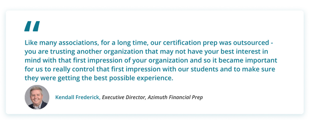 Kendalls' Quote: Like many associations, for a long time, our certification prep was outsourced - you are trusting another organization that may not have your best interest in mind with that first impression of your organization and so it became important for us to really control that first impression with our students and to make sure they were getting the best possible experience.