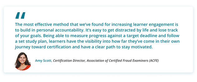 The most effective method that we’ve found for increasing learner engagement is to build in personal accountability. It’s easy to get distracted by life and lose track of your goals. Being able to measure progress against a target deadline and follow a set study plan, learners have the visibility into how far they’ve come in their own journey toward certification and have a clear path to stay motivated.