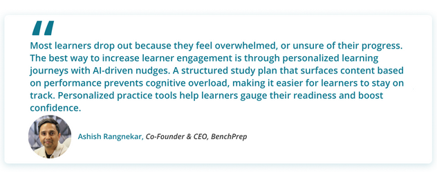 Most learners drop out because they feel overwhelmed, or unsure of their progress. The best way to increase learner engagement is through personalized learning journeys with AI-driven nudges. A structured study plan that surfaces content based on performance prevents cognitive overload, making it easier for learners to stay on track. Personalized practice tools help learners gauge their readiness and boost confidence.