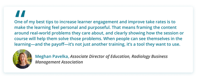 One of my best tips to increase learner engagement and improve take rates is to make the learning feel personal and purposeful. That means framing the content around real-world problems they care about, and clearly showing how the session or course will help them solve those problems. When people can see themselves in the learning—and the payoff—it’s not just another training, it’s a tool they want to use.