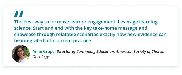 The best way to increase learner engagement: Leverage learning science. Start and end with the key take-home message and showcase through relatable scenarios exactly how new evidence can be integrated into current practice.