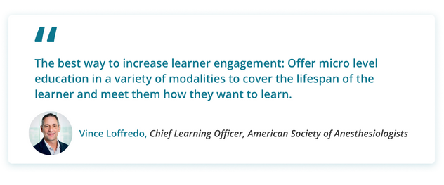 The best way to increase learner engagement: Offer micro level education in a variety of modalities to cover the lifespan of the learner and meet them how they want to learn.