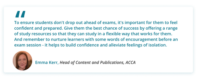 To ensure students don't drop out ahead of exams, it's important for them to feel confident and prepared. Give them the best chance of success by offering a range of study resources so that they can study in a flexible way that works for them. And remember to nurture learners with some words of encouragement before an exam session - it helps to build confidence and alleviate feelings of isolation