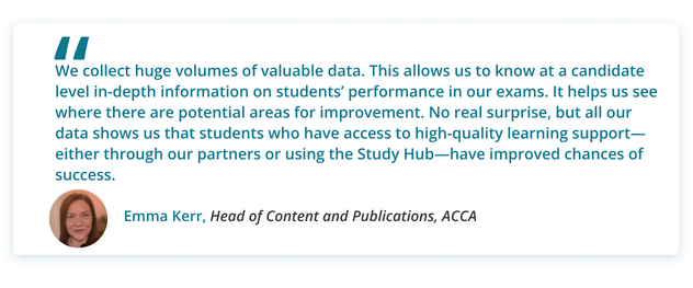 We collect huge volumes of valuable data. This allows us to know at a candidate level in-depth information on students’ performance in our exams. It helps us see where there are potential areas for improvement. No real surprise, but all our data shows us that students who have access to high-quality learning support—either through our partners or using the Study Hub—have improved chances of success.